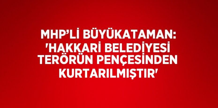 MHP’Lİ BÜYÜKATAMAN: 'HAKKARİ BELEDİYESİ TERÖRÜN PENÇESİNDEN KURTARILMIŞTIR'