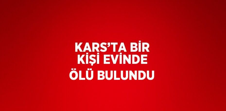 KARS’TA BİR KİŞİ EVİNDE ÖLÜ BULUNDU