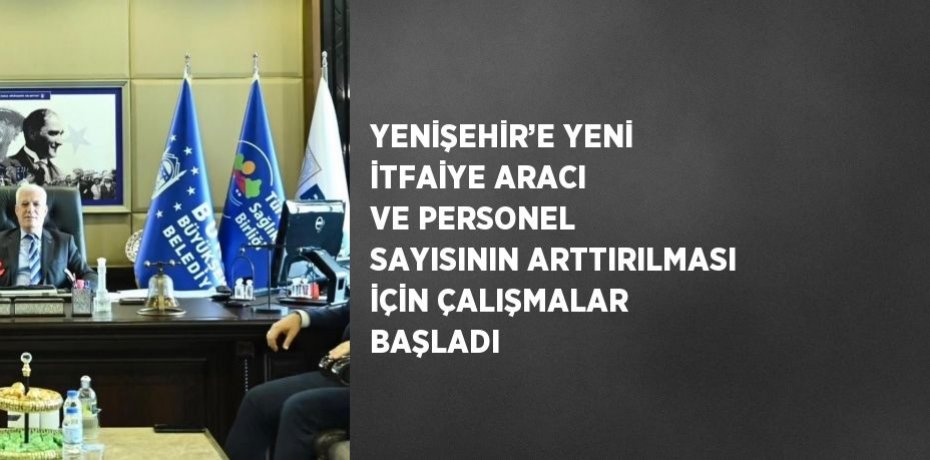 YENİŞEHİR’E YENİ İTFAİYE ARACI VE PERSONEL SAYISININ ARTTIRILMASI İÇİN ÇALIŞMALAR BAŞLADI