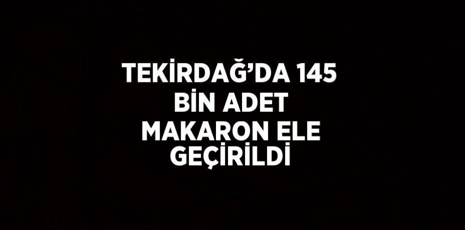 TEKİRDAĞ’DA 145 BİN ADET MAKARON ELE GEÇİRİLDİ