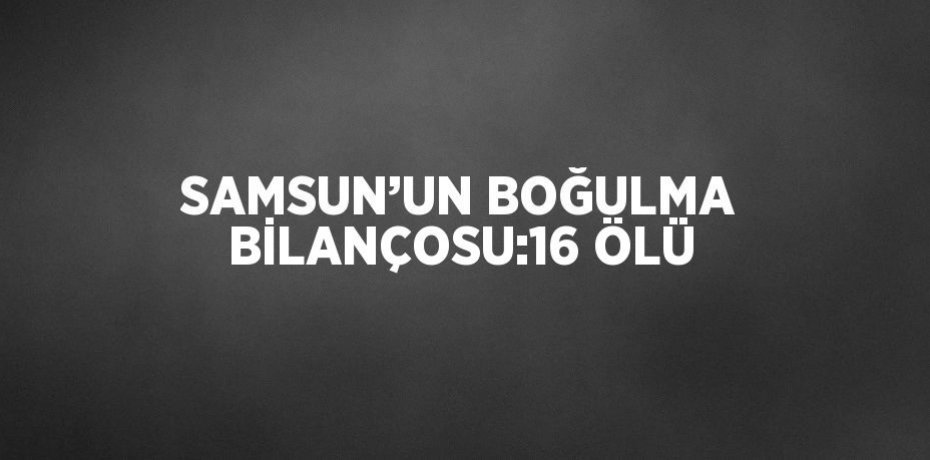 SAMSUN’UN BOĞULMA BİLANÇOSU:16 ÖLÜ