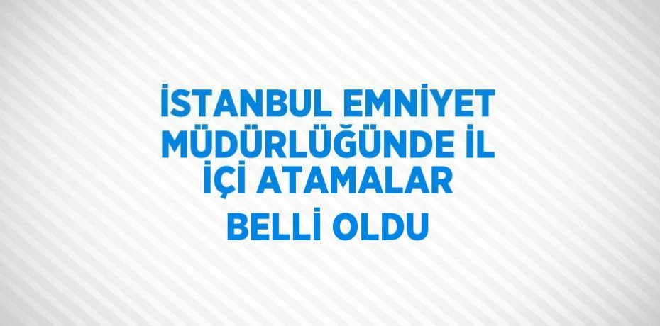 İSTANBUL EMNİYET MÜDÜRLÜĞÜNDE İL İÇİ ATAMALAR BELLİ OLDU