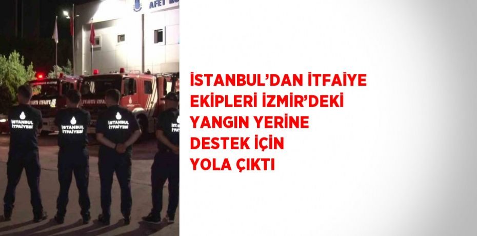İSTANBUL’DAN İTFAİYE EKİPLERİ İZMİR’DEKİ YANGIN YERİNE DESTEK İÇİN YOLA ÇIKTI