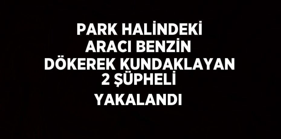 PARK HALİNDEKİ ARACI BENZİN DÖKEREK KUNDAKLAYAN 2 ŞÜPHELİ YAKALANDI