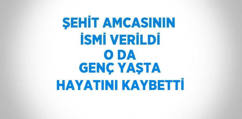 ŞEHİT AMCASININ İSMİ VERİLDİ O DA GENÇ YAŞTA HAYATINI KAYBETTİ