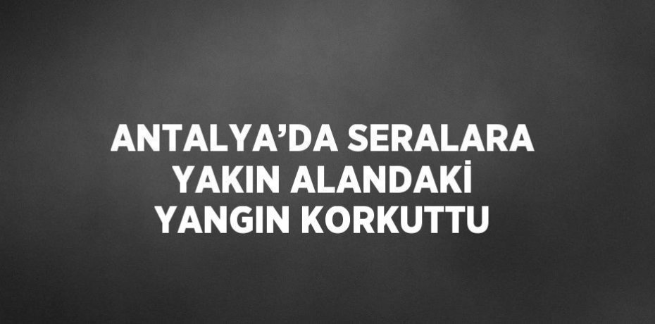 ANTALYA’DA SERALARA YAKIN ALANDAKİ YANGIN KORKUTTU