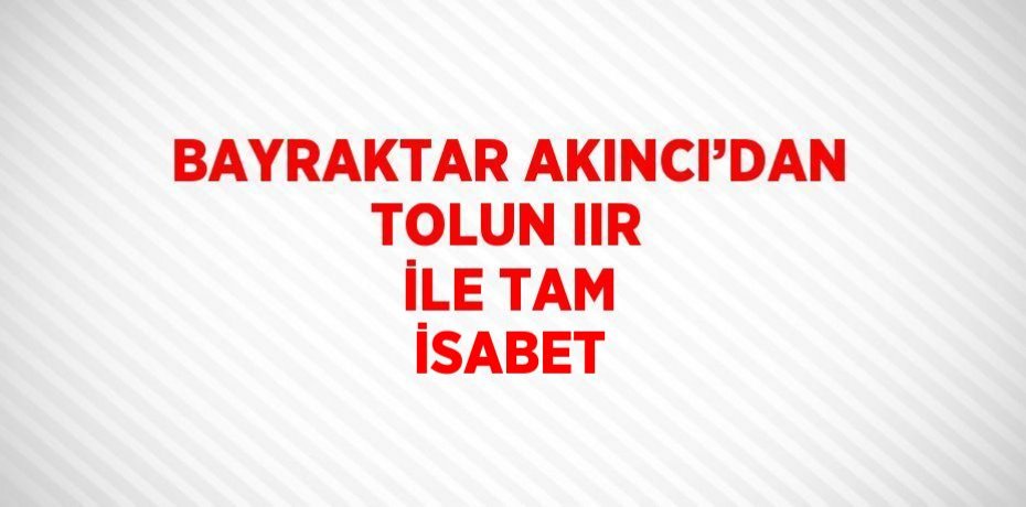 BAYRAKTAR AKINCI’DAN TOLUN IIR İLE TAM İSABET