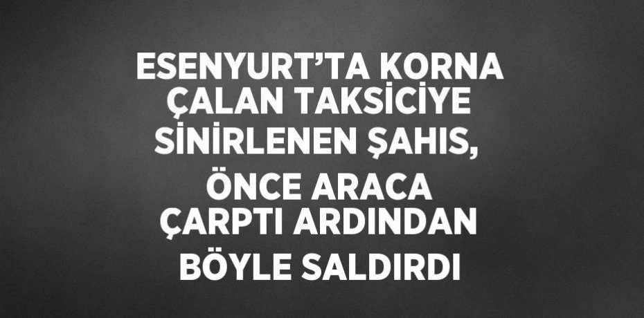 ESENYURT’TA KORNA ÇALAN TAKSİCİYE SİNİRLENEN ŞAHIS, ÖNCE ARACA ÇARPTI ARDINDAN BÖYLE SALDIRDI