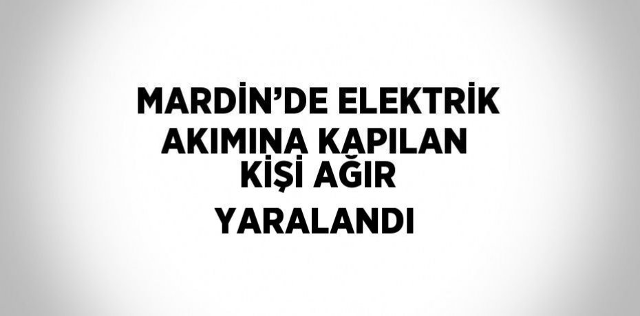 MARDİN’DE ELEKTRİK AKIMINA KAPILAN KİŞİ AĞIR YARALANDI