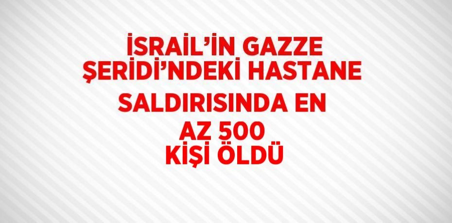 İSRAİL’İN GAZZE ŞERİDİ’NDEKİ HASTANE SALDIRISINDA EN AZ 500 KİŞİ ÖLDÜ