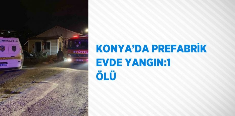 KONYA’DA PREFABRİK EVDE YANGIN:1 ÖLÜ