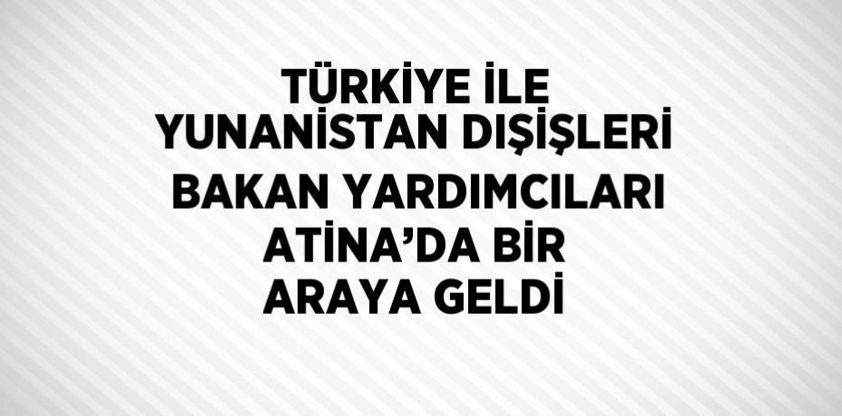 TÜRKİYE İLE YUNANİSTAN DIŞİŞLERİ BAKAN YARDIMCILARI ATİNA’DA BİR ARAYA GELDİ