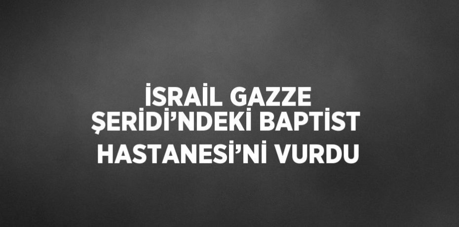 İSRAİL GAZZE ŞERİDİ’NDEKİ BAPTİST HASTANESİ’Nİ VURDU