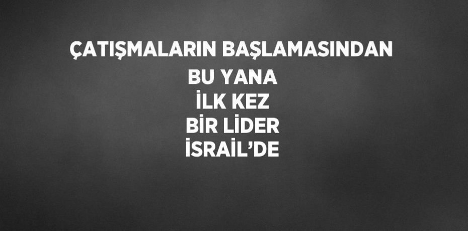 ÇATIŞMALARIN BAŞLAMASINDAN BU YANA İLK KEZ BİR LİDER İSRAİL’DE
