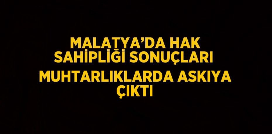 MALATYA’DA HAK SAHİPLİĞİ SONUÇLARI MUHTARLIKLARDA ASKIYA ÇIKTI