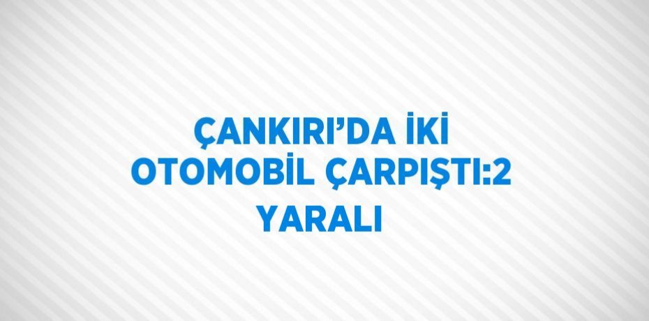 ÇANKIRI’DA İKİ OTOMOBİL ÇARPIŞTI:2 YARALI