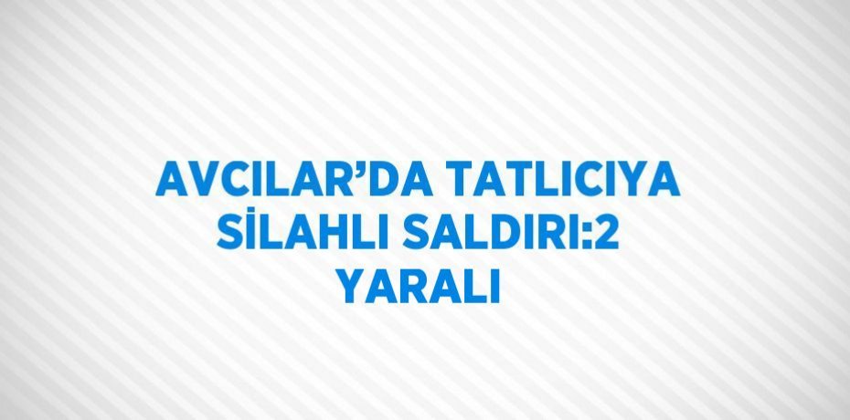 AVCILAR’DA TATLICIYA SİLAHLI SALDIRI:2 YARALI