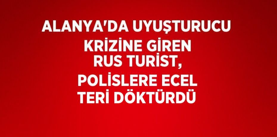 ALANYA’DA UYUŞTURUCU KRİZİNE GİREN RUS TURİST, POLİSLERE ECEL TERİ DÖKTÜRDÜ