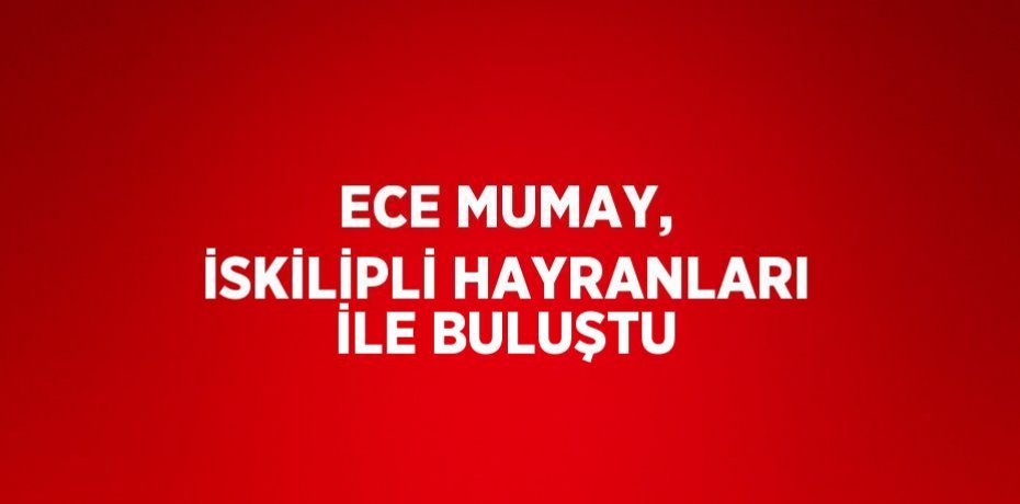 ECE MUMAY, İSKİLİPLİ HAYRANLARI İLE BULUŞTU