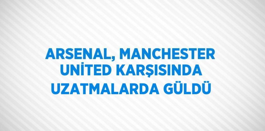 ARSENAL, MANCHESTER UNİTED KARŞISINDA UZATMALARDA GÜLDÜ