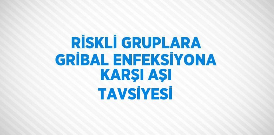 RİSKLİ GRUPLARA GRİBAL ENFEKSİYONA KARŞI AŞI TAVSİYESİ