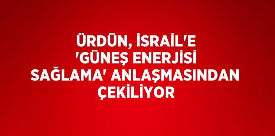 ÜRDÜN, İSRAİL’E 'GÜNEŞ ENERJİSİ SAĞLAMA' ANLAŞMASINDAN ÇEKİLİYOR