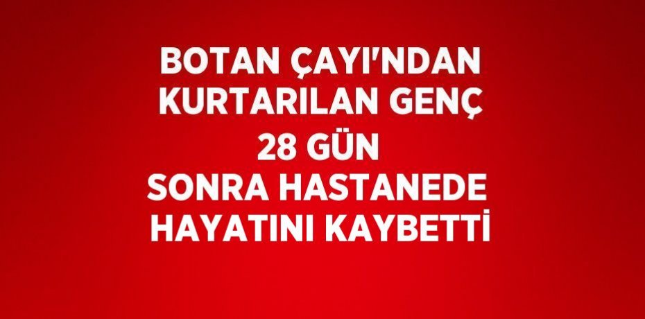 BOTAN ÇAYI’NDAN KURTARILAN GENÇ 28 GÜN SONRA HASTANEDE HAYATINI KAYBETTİ