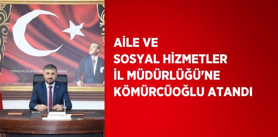 AİLE VE SOSYAL HİZMETLER İL MÜDÜRLÜĞÜ’NE KÖMÜRCÜOĞLU ATANDI