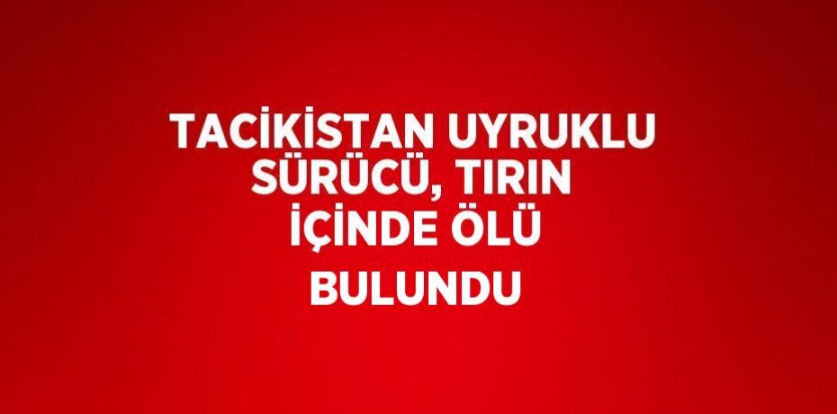 TACİKİSTAN UYRUKLU SÜRÜCÜ, TIRIN İÇİNDE ÖLÜ BULUNDU
