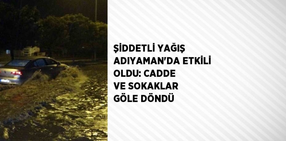 ŞİDDETLİ YAĞIŞ ADIYAMAN’DA ETKİLİ OLDU: CADDE VE SOKAKLAR GÖLE DÖNDÜ