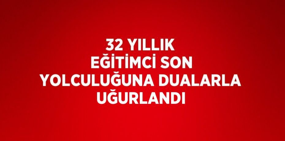 32 YILLIK EĞİTİMCİ SON YOLCULUĞUNA DUALARLA UĞURLANDI