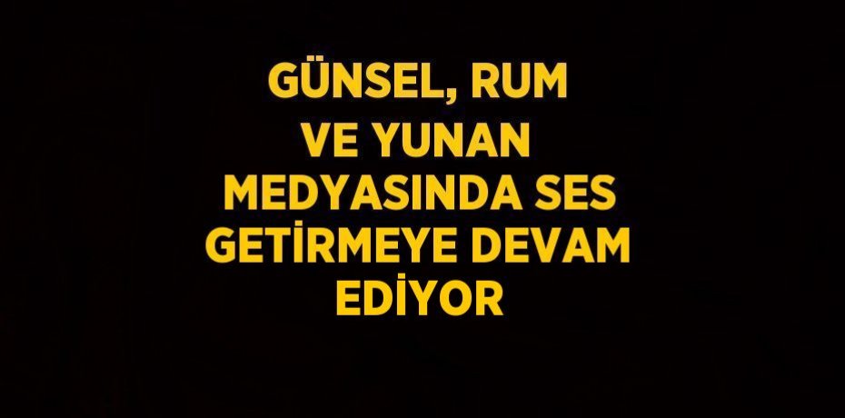 GÜNSEL, RUM VE YUNAN MEDYASINDA SES GETİRMEYE DEVAM EDİYOR