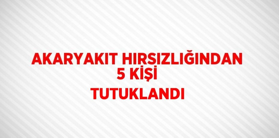 AKARYAKIT HIRSIZLIĞINDAN 5 KİŞİ TUTUKLANDI