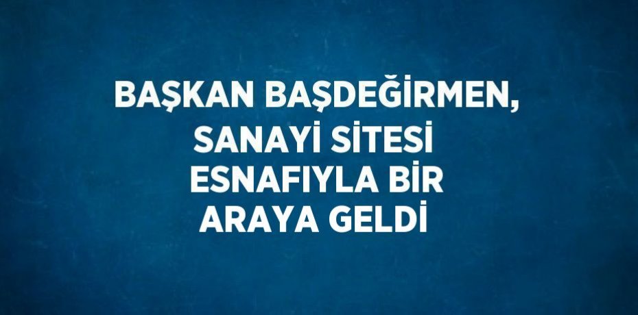 BAŞKAN BAŞDEĞİRMEN, SANAYİ SİTESİ ESNAFIYLA BİR ARAYA GELDİ