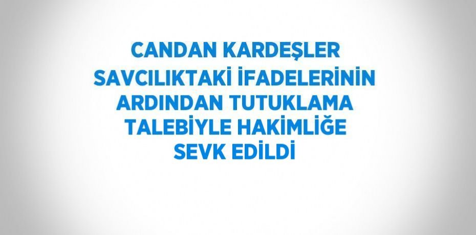 CANDAN KARDEŞLER SAVCILIKTAKİ İFADELERİNİN ARDINDAN TUTUKLAMA TALEBİYLE HAKİMLİĞE SEVK EDİLDİ