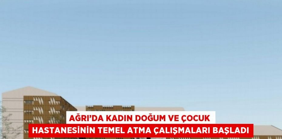 AĞRI’DA KADIN DOĞUM VE ÇOCUK HASTANESİNİN TEMEL ATMA ÇALIŞMALARI BAŞLADI