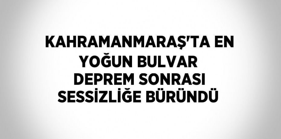 KAHRAMANMARAŞ’TA EN YOĞUN BULVAR DEPREM SONRASI SESSİZLİĞE BÜRÜNDÜ