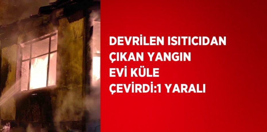 DEVRİLEN ISITICIDAN ÇIKAN YANGIN EVİ KÜLE ÇEVİRDİ:1 YARALI