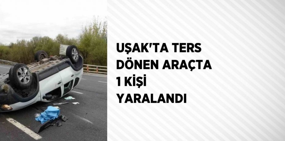 UŞAK’TA TERS DÖNEN ARAÇTA 1 KİŞİ YARALANDI
