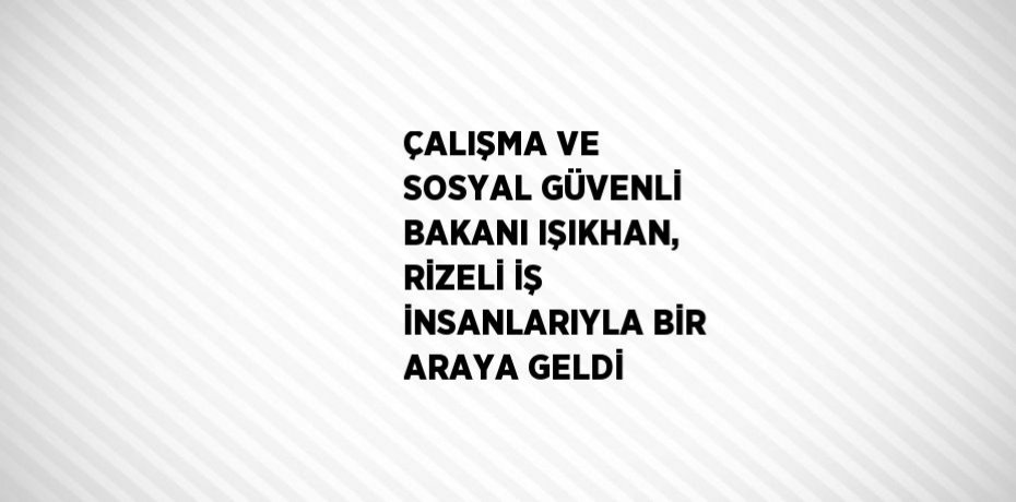 ÇALIŞMA VE SOSYAL GÜVENLİ BAKANI IŞIKHAN, RİZELİ İŞ İNSANLARIYLA BİR ARAYA GELDİ