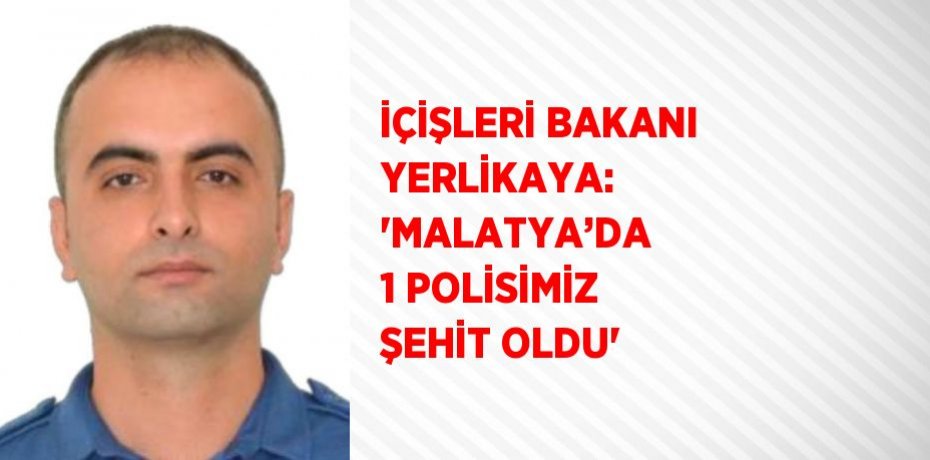 İÇİŞLERİ BAKANI YERLİKAYA: 'MALATYA’DA 1 POLİSİMİZ ŞEHİT OLDU'
