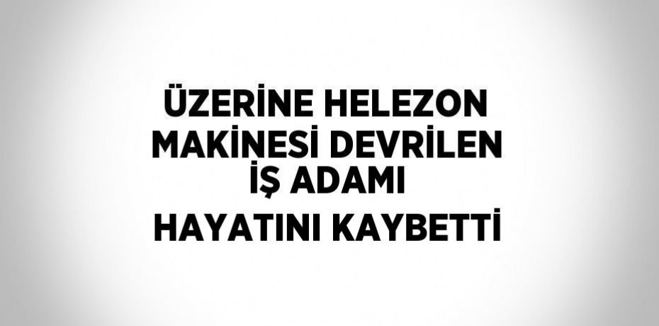 ÜZERİNE HELEZON MAKİNESİ DEVRİLEN İŞ ADAMI HAYATINI KAYBETTİ