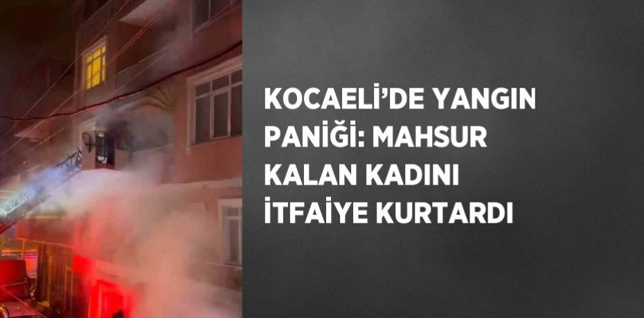 KOCAELİ’DE YANGIN PANİĞİ: MAHSUR KALAN KADINI İTFAİYE KURTARDI
