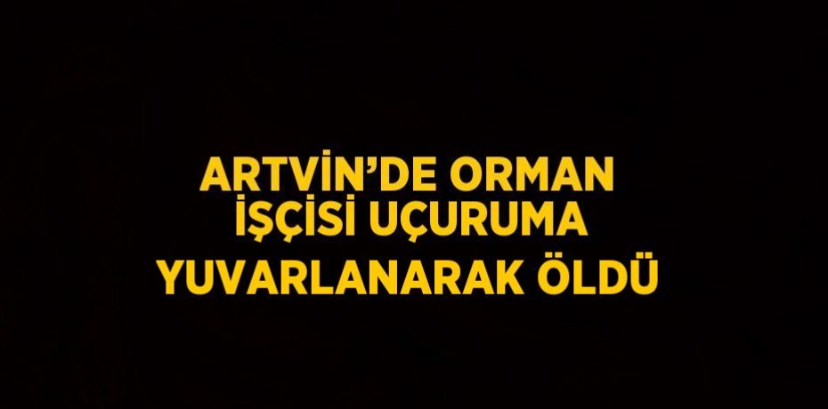 ARTVİN’DE ORMAN İŞÇİSİ UÇURUMA YUVARLANARAK ÖLDÜ