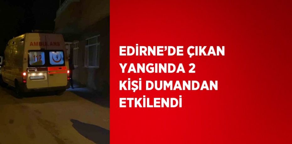 EDİRNE’DE ÇIKAN YANGINDA 2 KİŞİ DUMANDAN ETKİLENDİ
