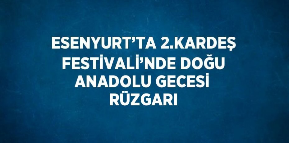 ESENYURT’TA 2.KARDEŞ FESTİVALİ’NDE DOĞU ANADOLU GECESİ RÜZGARI