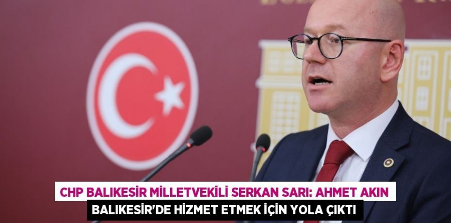 CHP BALIKESİR MİLLETVEKİLİ SERKAN SARI: AHMET AKIN BALIKESİR'DE HİZMET ETMEK İÇİN YOLA ÇIKTI