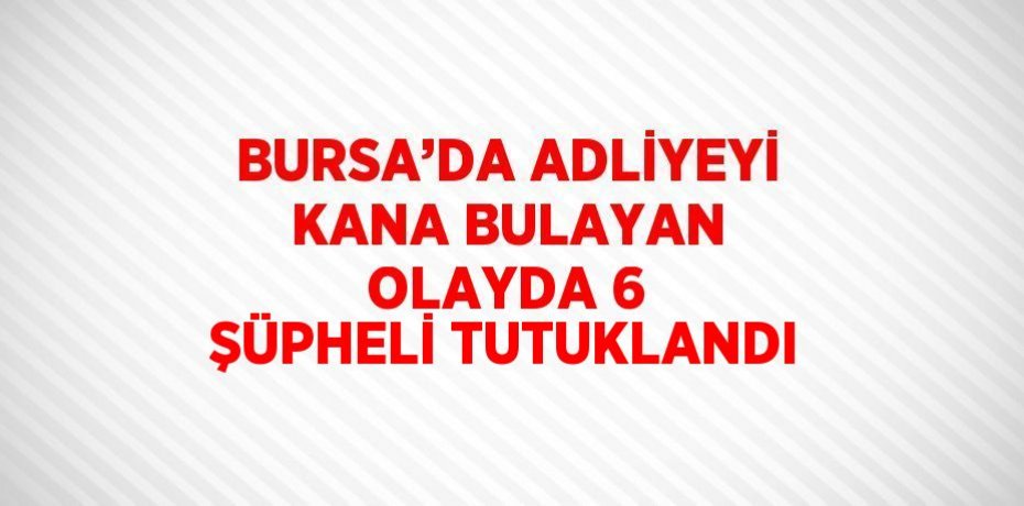 BURSA’DA ADLİYEYİ KANA BULAYAN OLAYDA 6 ŞÜPHELİ TUTUKLANDI