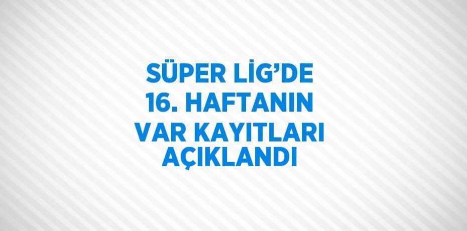 SÜPER LİG’DE 16. HAFTANIN VAR KAYITLARI AÇIKLANDI