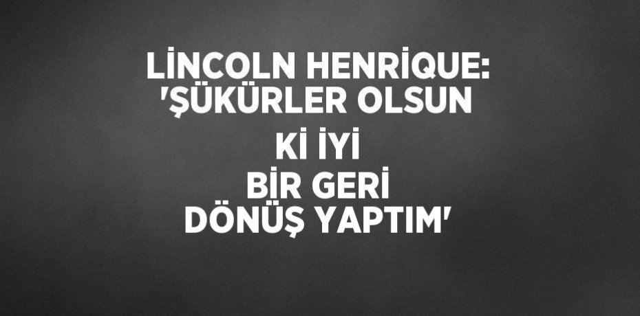 LİNCOLN HENRİQUE: 'ŞÜKÜRLER OLSUN Kİ İYİ BİR GERİ DÖNÜŞ YAPTIM'